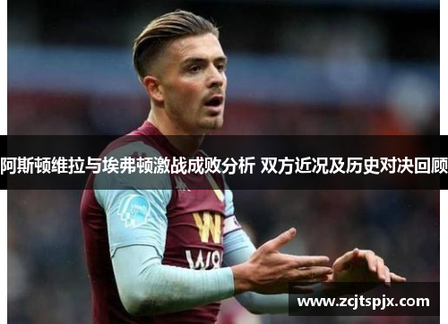 阿斯顿维拉与埃弗顿激战成败分析 双方近况及历史对决回顾